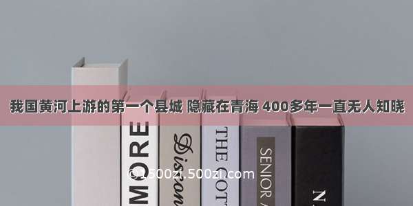 我国黄河上游的第一个县城 隐藏在青海 400多年一直无人知晓