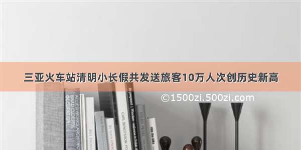 三亚火车站清明小长假共发送旅客10万人次创历史新高