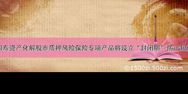 国寿资产化解股市质押风险保险专项产品将设立“封闭期”防止短炒