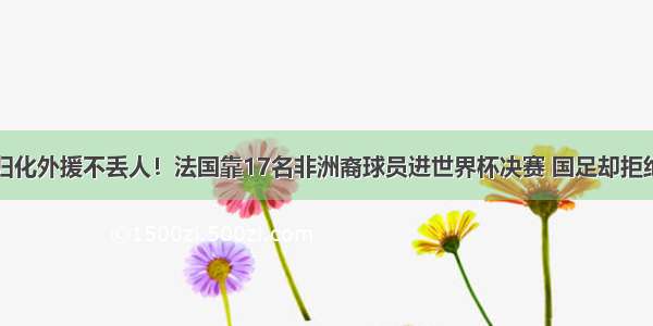 归化外援不丢人！法国靠17名非洲裔球员进世界杯决赛 国足却拒绝