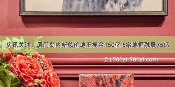 房讯关注：厦门岛内新总价地王揽金150亿 5宗地恒融晨75亿