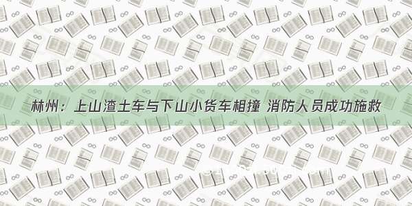 林州：上山渣土车与下山小货车相撞 消防人员成功施救