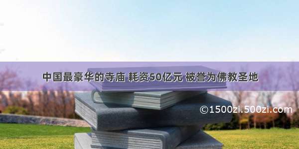 中国最豪华的寺庙 耗资50亿元 被誉为佛教圣地