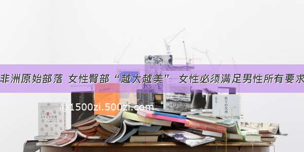 非洲原始部落 女性臀部“越大越美” 女性必须满足男性所有要求