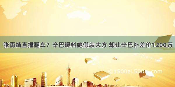 张雨绮直播翻车？辛巴曝料她假装大方 却让辛巴补差价1200万