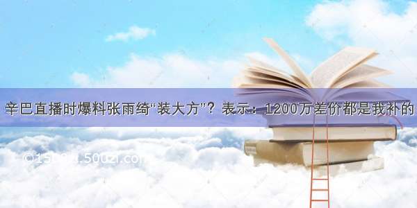 辛巴直播时爆料张雨绮“装大方”？表示：1200万差价都是我补的