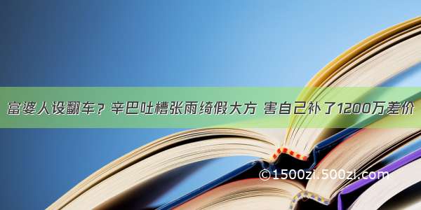 富婆人设翻车？辛巴吐槽张雨绮假大方 害自己补了1200万差价