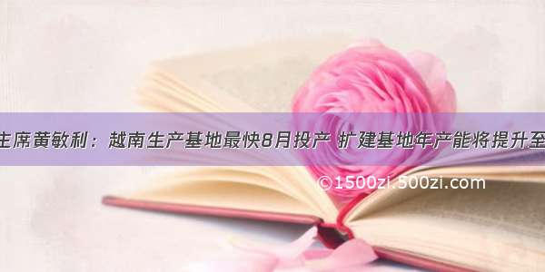 敏华控股主席黄敏利：越南生产基地最快8月投产 扩建基地年产能将提升至到80万套