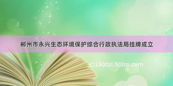 郴州市永兴生态环境保护综合行政执法局挂牌成立