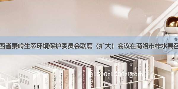 陕西省秦岭生态环境保护委员会联席（扩大）会议在商洛市柞水县召开