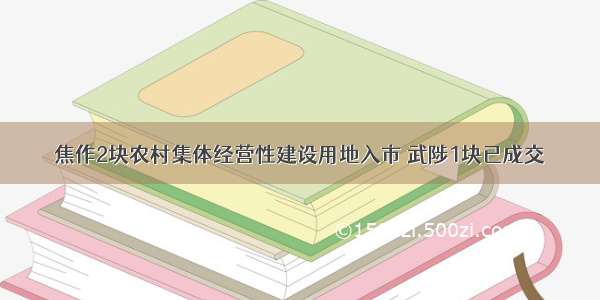 焦作2块农村集体经营性建设用地入市 武陟1块已成交