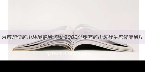 河南加快矿山环境整治 对近3000个废弃矿山进行生态修复治理