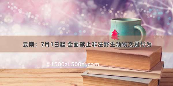 云南：7月1日起 全面禁止非法野生动物交易行为