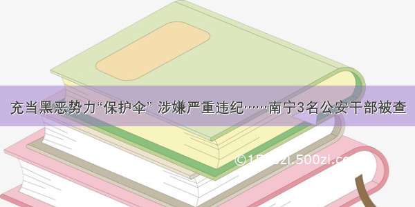 充当黑恶势力“保护伞” 涉嫌严重违纪……南宁3名公安干部被查