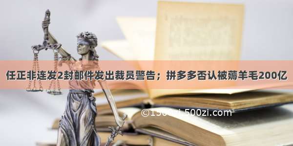 任正非连发2封邮件发出裁员警告；拼多多否认被薅羊毛200亿