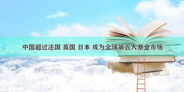 中国超过法国 英国 日本 成为全球第五大基金市场