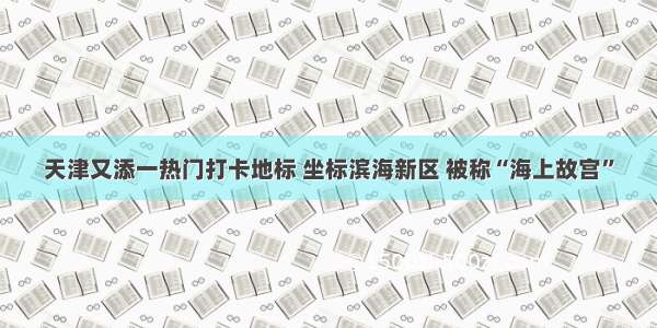 天津又添一热门打卡地标 坐标滨海新区 被称“海上故宫”