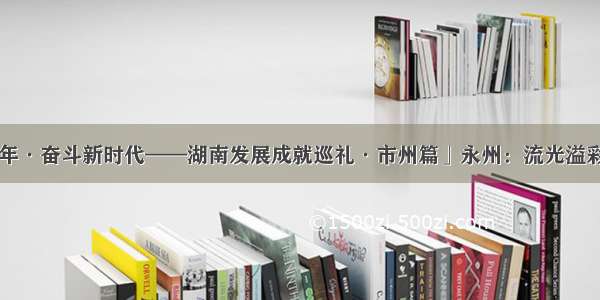 「壮丽70年·奋斗新时代——湖南发展成就巡礼·市州篇」永州：流光溢彩“新南门”