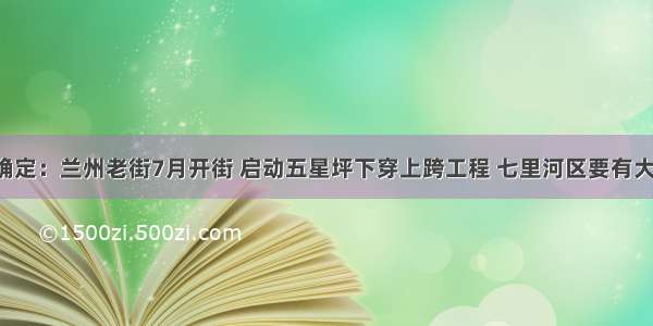 刚刚确定：兰州老街7月开街 启动五星坪下穿上跨工程 七里河区要有大发展！