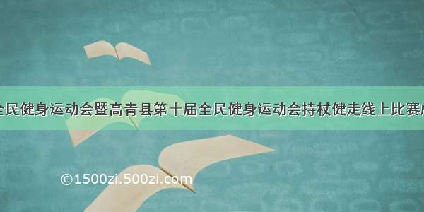 淄博市全民健身运动会暨高青县第十届全民健身运动会持杖健走线上比赛成功举行