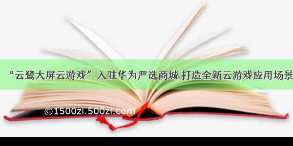 “云鹭大屏云游戏”入驻华为严选商城 打造全新云游戏应用场景