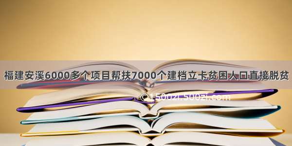 福建安溪6000多个项目帮扶7000个建档立卡贫困人口直接脱贫