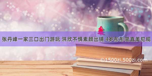 张丹峰一家三口出门游玩 洪欣不惧素颜出镜 4岁彤彤简直美犯规