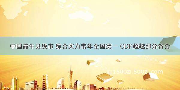 中国最牛县级市 综合实力常年全国第一 GDP超越部分省会