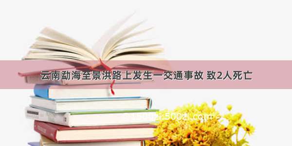 云南勐海至景洪路上发生一交通事故 致2人死亡