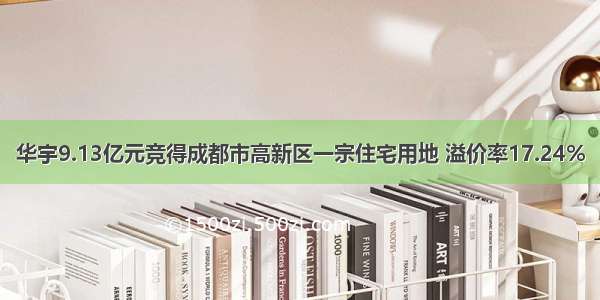 华宇9.13亿元竞得成都市高新区一宗住宅用地 溢价率17.24%