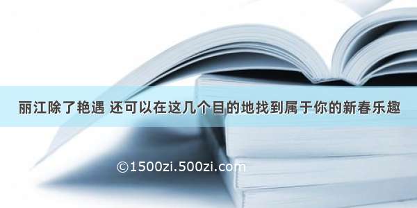 丽江除了艳遇 还可以在这几个目的地找到属于你的新春乐趣