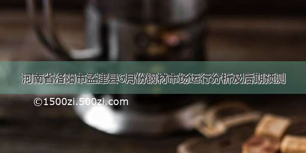 河南省洛阳市孟津县6月份钢材市场运行分析及后期预测