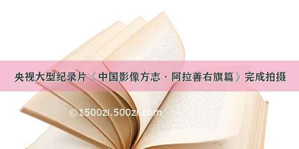 央视大型纪录片《中国影像方志·阿拉善右旗篇》完成拍摄