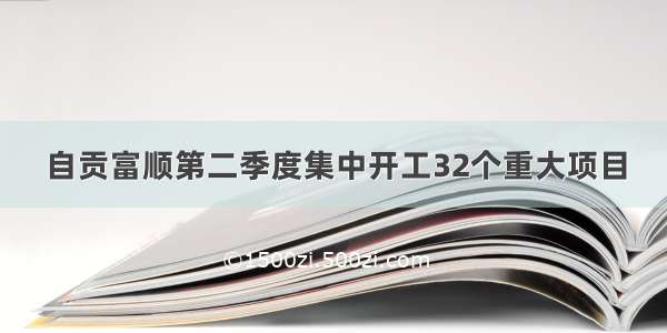 自贡富顺第二季度集中开工32个重大项目