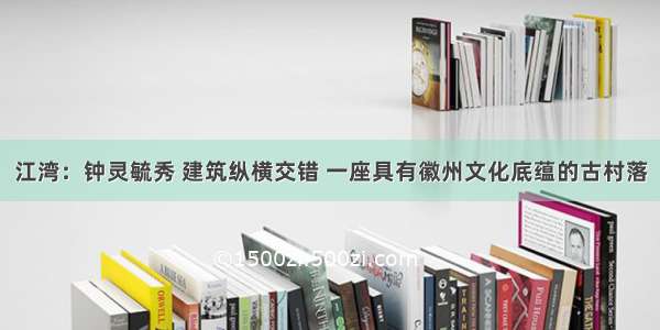 江湾：钟灵毓秀 建筑纵横交错 一座具有徽州文化底蕴的古村落