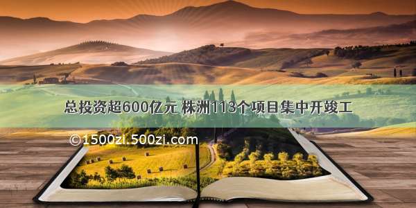 总投资超600亿元 株洲113个项目集中开竣工