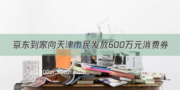 京东到家向天津市民发放600万元消费券