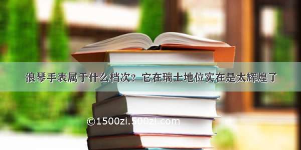 浪琴手表属于什么档次？它在瑞士地位实在是太辉煌了