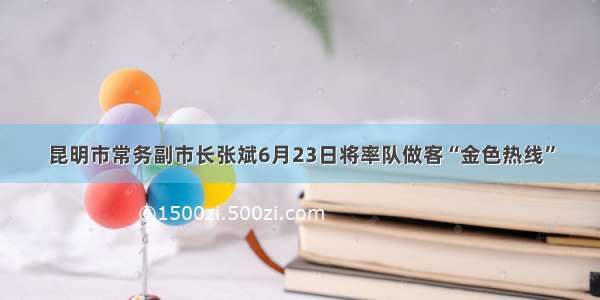 昆明市常务副市长张斌6月23日将率队做客“金色热线”