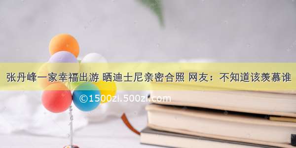 张丹峰一家幸福出游 晒迪士尼亲密合照 网友：不知道该羡慕谁