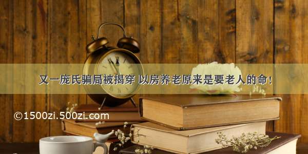 又一庞氏骗局被揭穿 以房养老原来是要老人的命！