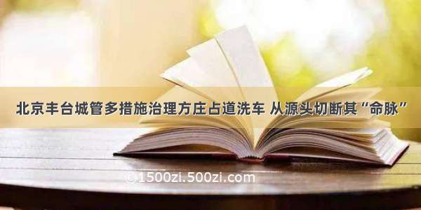 北京丰台城管多措施治理方庄占道洗车 从源头切断其“命脉”