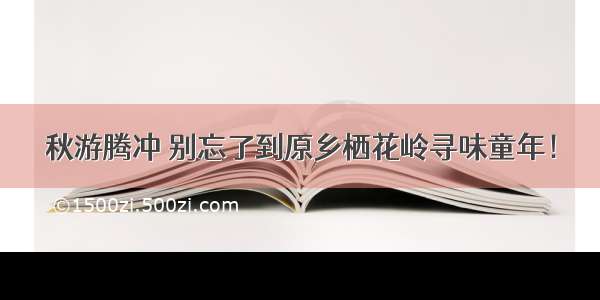 秋游腾冲 别忘了到原乡栖花岭寻味童年！