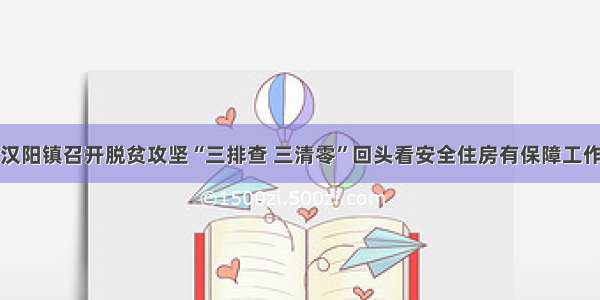 汉阴县汉阳镇召开脱贫攻坚“三排查 三清零”回头看安全住房有保障工作推进会