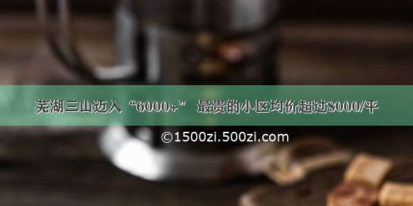 芜湖三山迈入“6000+” 最贵的小区均价超过8000/平
