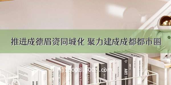 推进成德眉资同城化 聚力建成成都都市圈