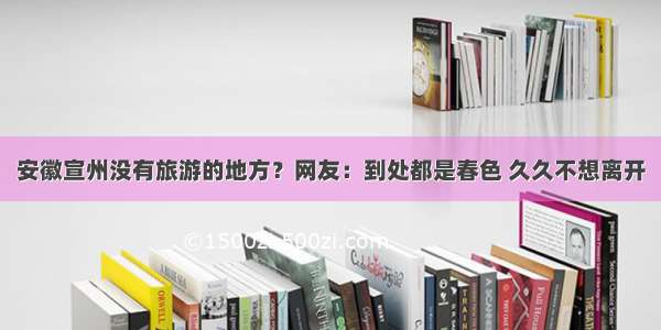 安徽宣州没有旅游的地方？网友：到处都是春色 久久不想离开