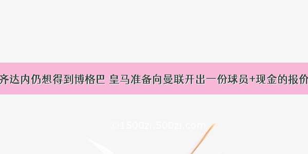 齐达内仍想得到博格巴 皇马准备向曼联开出一份球员+现金的报价