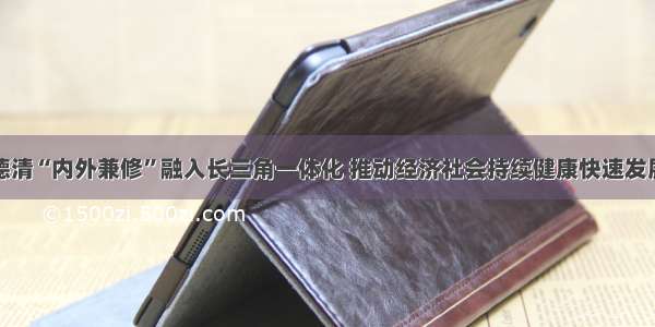 德清“内外兼修”融入长三角一体化 推动经济社会持续健康快速发展