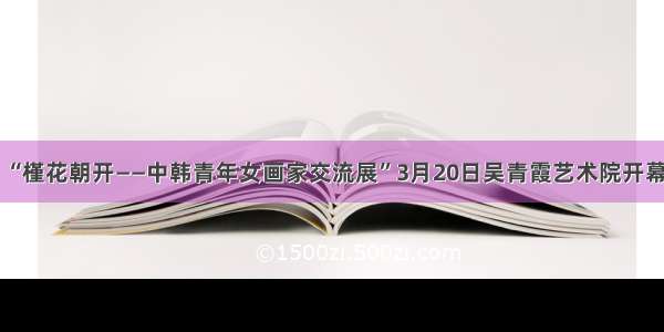 “槿花朝开——中韩青年女画家交流展”3月20日吴青霞艺术院开幕